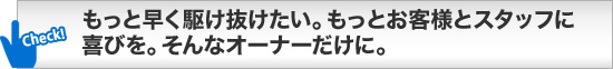 もっと早く駆け抜けたい。もっとお客様とスタッフに喜びを。そんなオーナーだけに。