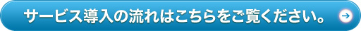 サービス導入の流れはこちらをご覧ください。